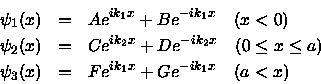 \begin{eqnarray*}\psi_1 (x) &=& A e^{ik_1 x} + B e^{-ik_1x} \quad
(x< 0) \\
\...
...) \\
\psi_3 (x) &=& F e^{ik_1 x} + G e^{-ik_1x} \quad
(a < x)
\end{eqnarray*}