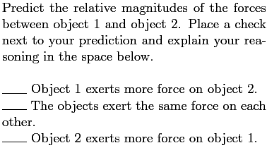 $\textstyle \parbox{3.25in}{Predict the relative magnitudes of the forces betwee...
...n each other.
\par
\rule{0.3in}{0.1pt} Object 2 exerts more force on object 1.}$