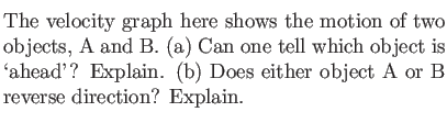 $\textstyle \parbox{3.5in}{\item The velocity graph here shows the motion of two...
...is \lq ahead'? Explain. (b) Does either
object A or B reverse direction? Explain.}$