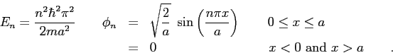 \begin{eqnarray*}
E_n = {n^2 \hbar^2 \pi^2 \over 2 m a^2} \qquad
\phi_n & = & \...
... a \\
& = & 0 \hspace{3.5cm} x < 0 ~ {\rm and} ~ x > a \qquad.
\end{eqnarray*}