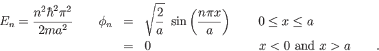 \begin{eqnarray*}
E_n = {n^2 \hbar^2 \pi^2 \over 2 m a^2} \qquad
\phi_n & = & \...
... a \\
& = & 0 \hspace{3.5cm} x < 0 ~ {\rm and} ~ x > a \qquad.
\end{eqnarray*}